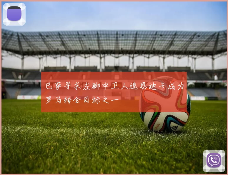 巴萨寻求左脚中卫人选恩迪卡成为罗马转会目标之一