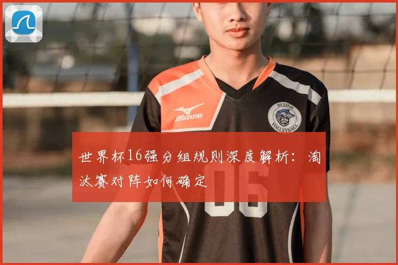 世界杯16强分组规则深度解析：淘汰赛对阵如何确定