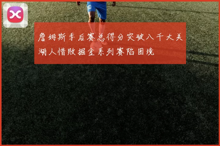 詹姆斯季后赛总得分突破八千大关湖人惜败掘金系列赛陷困境