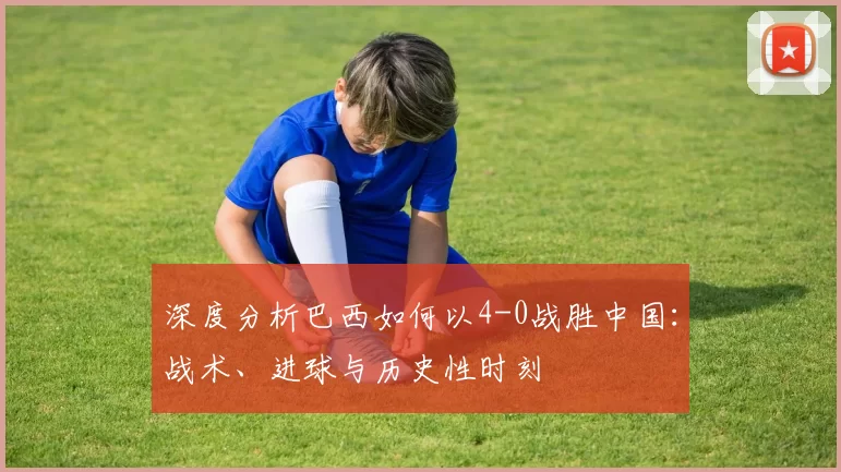 深度分析巴西如何以4-0战胜中国:战术、进球与历史性时刻