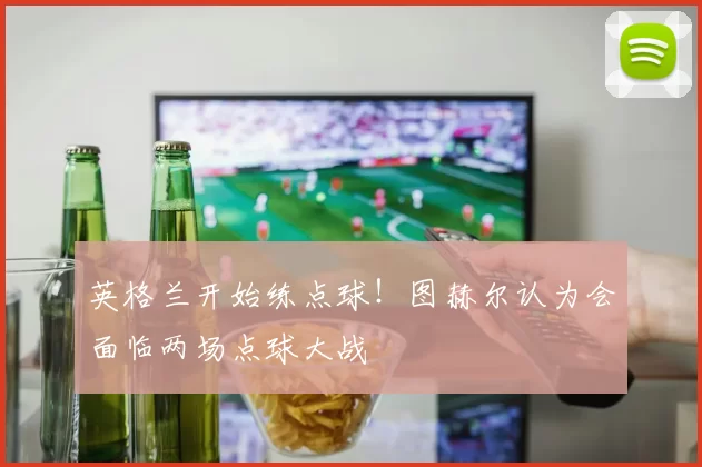 英格兰开始练点球!图赫尔认为会面临两场点球大战