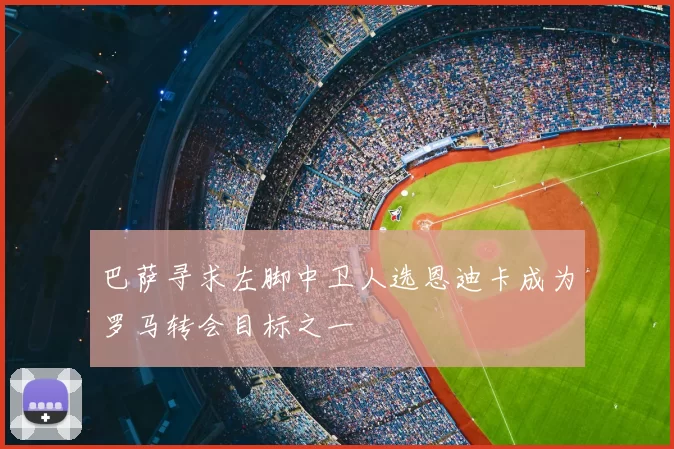 巴萨寻求左脚中卫人选恩迪卡成为罗马转会目标之一