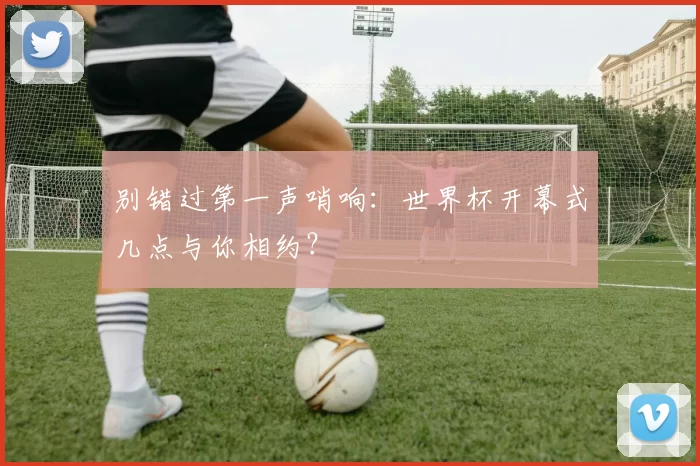 别错过第一声哨响:世界杯开幕式几点与你相约?