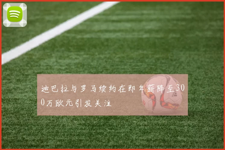 迪巴拉与罗马续约在即年薪降至300万欧元引发关注